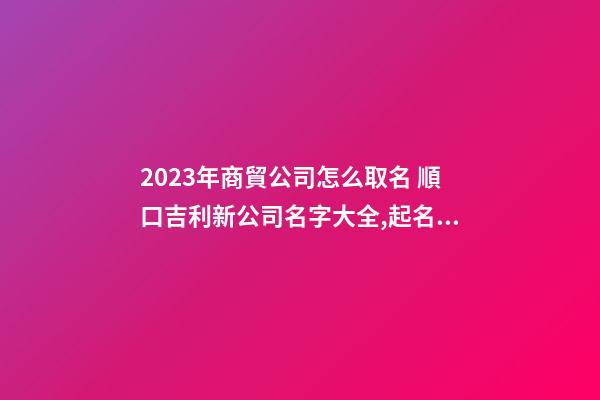 2023年商貿公司怎么取名 順口吉利新公司名字大全,起名之家-第1張-公司起名-玄機派